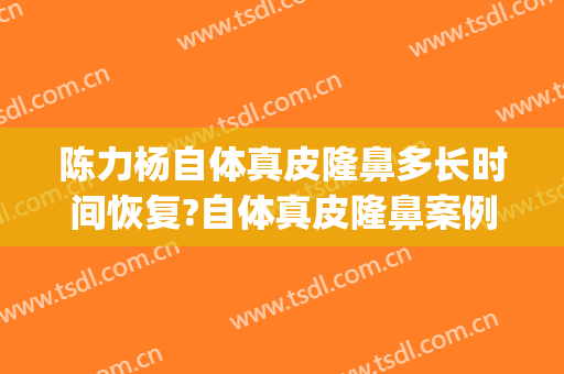陈力杨自体真皮隆鼻多长时间恢复?自体真皮隆鼻案例效果对比图_北京大学第三医院