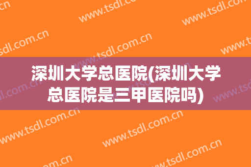 深圳大学总医院(深圳大学总医院是三甲医院吗) 深圳大学总医院(深圳大学总医院是三甲医院吗)