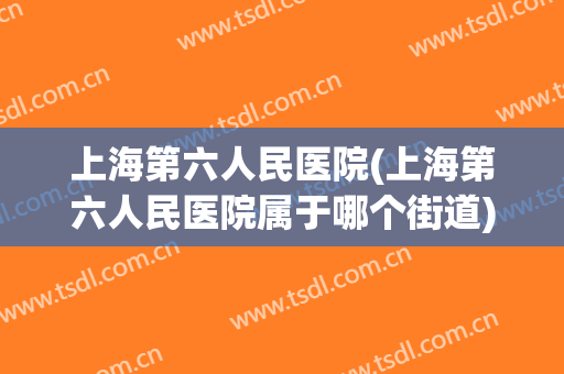 上海第六人民医院(上海第六人民医院属于哪个街道) 上海第六人民医院(上海第六人民医院属于哪个街道)
