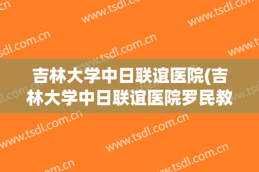 吉林大学中日联谊医院(吉林大学中日联谊医院罗民教授怎么样) 吉林大学中日联谊医院(吉林大学中日联谊医院罗民教授怎么样)