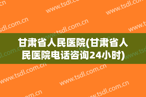 甘肃省人民医院(甘肃省人民医院电话咨询24小时) 甘肃省人民医院(甘肃省人民医院电话咨询24小时)