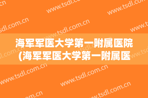 海军军医大学第一附属医院(海军军医大学第一附属医院是三甲吗) 海军军医大学第一附属医院(海军军医大学第一附属医院是三甲吗)