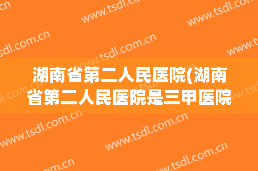 湖南省第二人民医院(湖南省第二人民医院是三甲医院吗?) 湖南省第二人民医院(湖南省第二人民医院是三甲医院吗?)