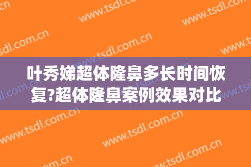 叶秀娣超体隆鼻多长时间恢复?超体隆鼻案例效果对比图_浙江大学医学院附属第一医院