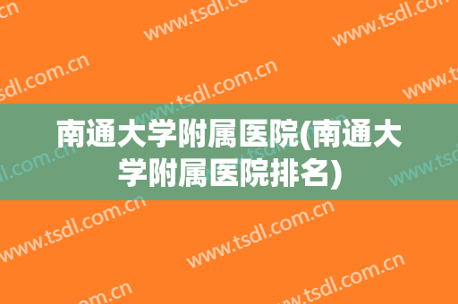 南通大学附属医院(南通大学附属医院排名) 南通大学附属医院(南通大学附属医院排名)