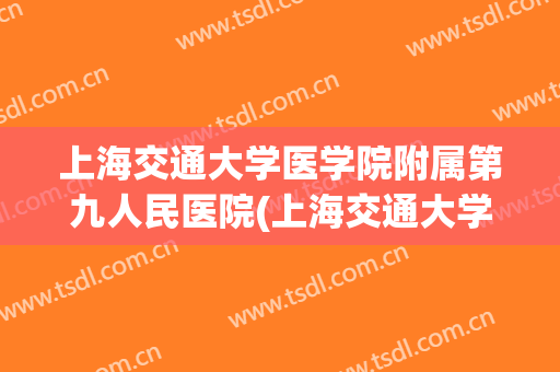 上海交通大学医学院附属第九人民医院(上海交通大学医学院附属第九人民医院电话)