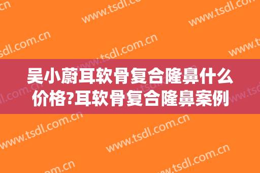 吴小蔚耳软骨复合隆鼻什么价格?耳软骨复合隆鼻案例效果对比图_武汉大学人民医院