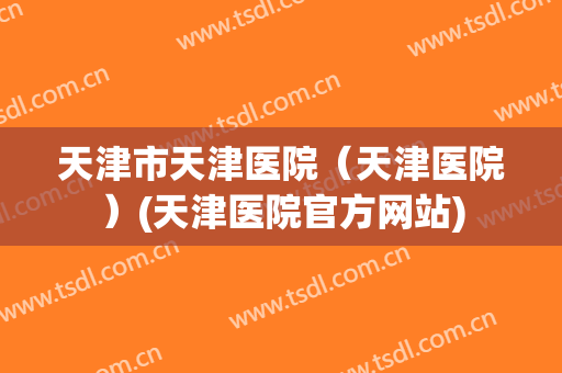 天津市天津医院(天津医院)(天津医院官方网站) 天津市天津医院(天津医院)(天津医院官方网站)