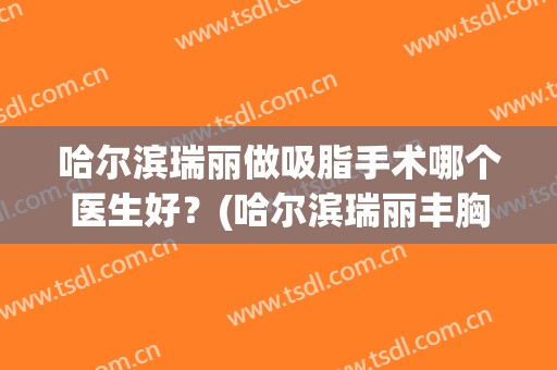 哈尔滨瑞丽做吸脂手术哪个医生好？(哈尔滨瑞丽丰胸技术怎么样)