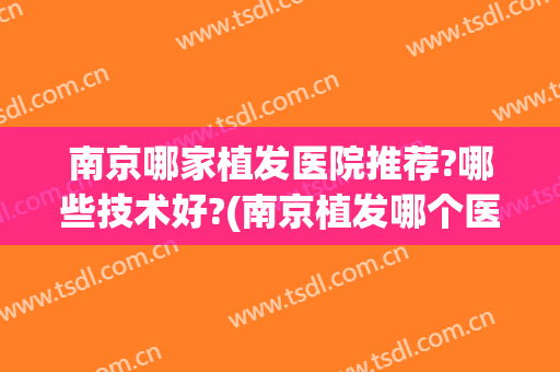南京哪家植发医院推荐?哪些技术好?(南京植发哪个医院好一些)