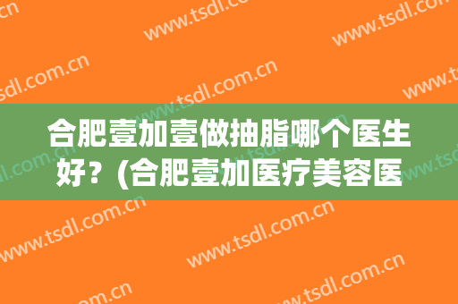 合肥壹加壹做抽脂哪个医生好？(合肥壹加医疗美容医院医生)