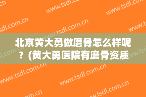 北京黄大勇做磨骨怎么样呢？(黄大勇医院有磨骨资质吗)