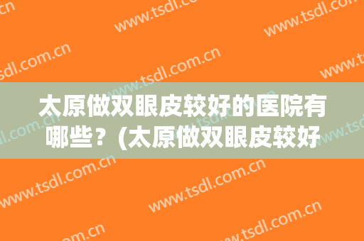太原做双眼皮较好的医院有哪些？(太原做双眼皮较好的医院有哪些呢)
