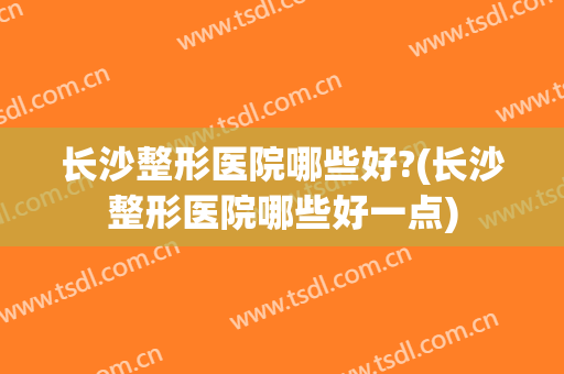 长沙整形医院哪些好?(长沙整形医院哪些好一点)