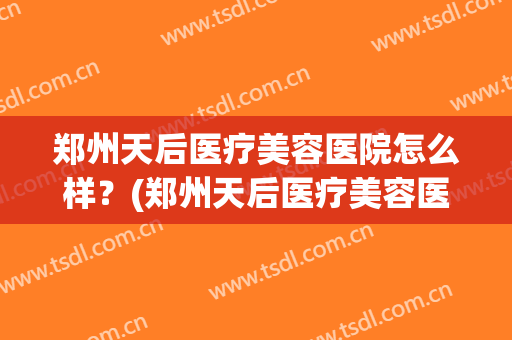 郑州天后医疗美容医院怎么样？(郑州天后医疗美容医院怎么样)