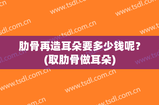 肋骨再造耳朵要多少钱呢？(取肋骨做耳朵)