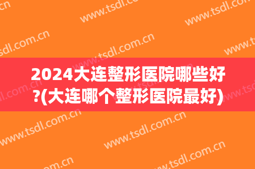 2024大连整形医院哪些好?(大连哪个整形医院最好)