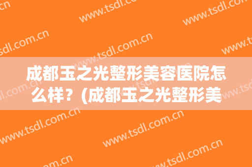 成都玉之光整形美容医院怎么样？(成都玉之光整形美容医院怎么样啊)