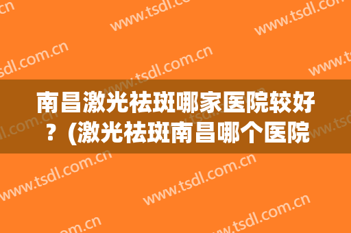 南昌激光祛斑哪家医院较好？(激光祛斑南昌哪个医院好)