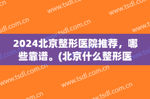 2024北京整形医院推荐，哪些靠谱。(北京什么整形医院比较好)