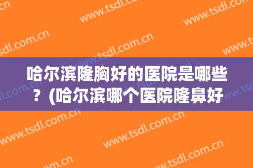哈尔滨隆胸好的医院是哪些？(哈尔滨哪个医院隆鼻好)