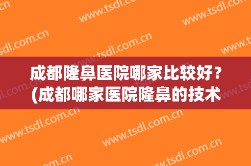 成都隆鼻医院哪家比较好？(成都哪家医院隆鼻的技术最好)