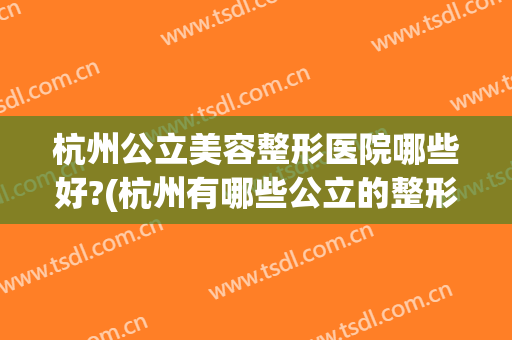 杭州公立美容整形医院哪些好?(杭州有哪些公立的整形美容医院)