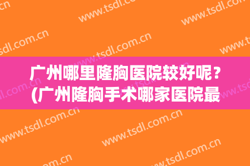 广州哪里隆胸医院较好呢？(广州隆胸手术哪家医院最好)