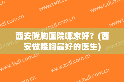 西安隆胸医院哪家好？(西安做隆胸最好的医生)