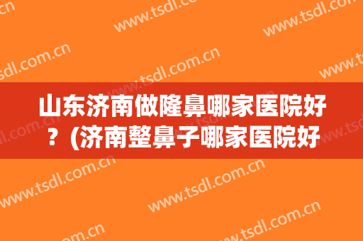 山东济南做隆鼻哪家医院好？(济南整鼻子哪家医院好)