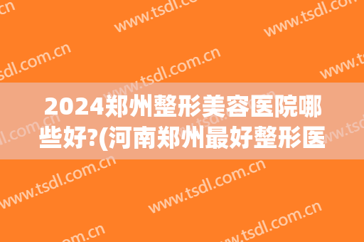 2024郑州整形美容医院哪些好?(河南郑州最好整形医院)