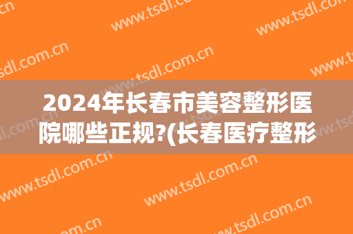 2024年长春市美容整形医院哪些正规?(长春医疗整形美容)