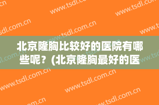 北京隆胸比较好的医院有哪些呢？(北京隆胸最好的医院和医生是哪里)