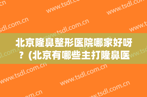 北京隆鼻整形医院哪家好呀？(北京有哪些主打隆鼻医院)