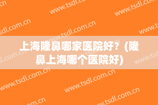 上海隆鼻哪家医院好？(隆鼻上海哪个医院好)
