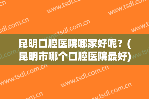 昆明口腔医院哪家好呢？(昆明市哪个口腔医院最好)