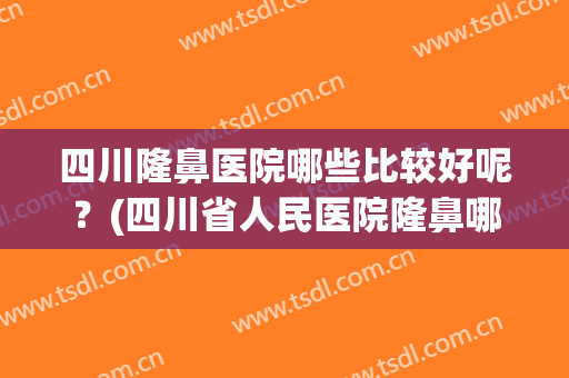 四川隆鼻医院哪些比较好呢？(四川省人民医院隆鼻哪个医生好)