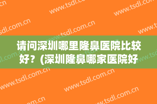 请问深圳哪里隆鼻医院比较好？(深圳隆鼻哪家医院好)