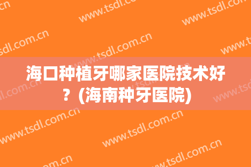 海口种植牙哪家医院技术好？(海南种牙医院)