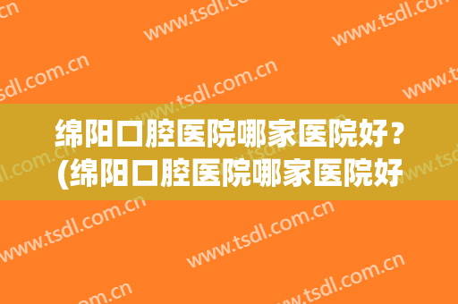 绵阳口腔医院哪家医院好？(绵阳口腔医院哪家医院好点)