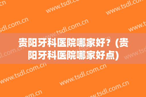 贵阳牙科医院哪家好？(贵阳牙科医院哪家好点)