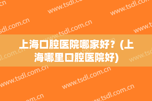 上海口腔医院哪家好？(上海哪里口腔医院好)