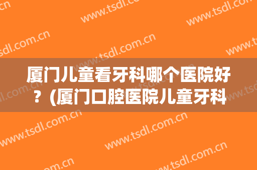 厦门儿童看牙科哪个医院好？(厦门口腔医院儿童牙科哪个医生好)