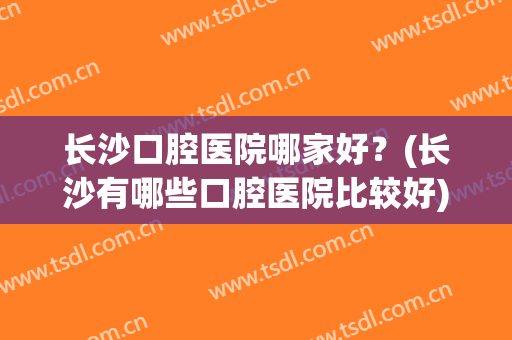 长沙口腔医院哪家好？(长沙有哪些口腔医院比较好)