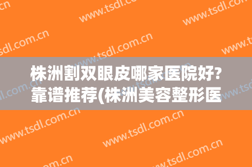 株洲割双眼皮哪家医院好?靠谱推荐(株洲美容整形医院哪家好)