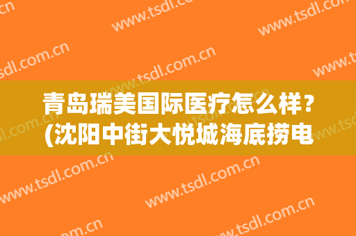青岛瑞美国际医疗怎么样？(沈阳中街大悦城海底捞电话)