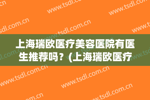 上海瑞欧医疗美容医院有医生推荐吗？(上海瑞欧医疗美容医院明星整形医院)