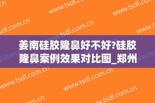 姜南硅胶隆鼻好不好?硅胶隆鼻案例效果对比图_郑州大学第五附属医院