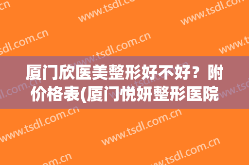 厦门欣医美整形好不好？附价格表(厦门悦妍整形医院怎么样)