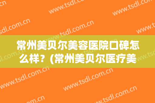 常州美贝尔美容医院口碑怎么样？(常州美贝尔医疗美容整形医院)